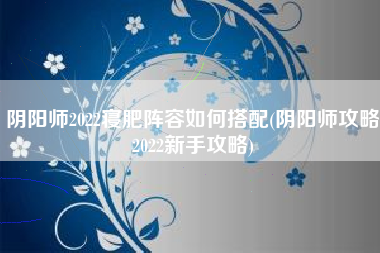 阴阳师2022寝肥阵容如何搭配(阴阳师攻略2022新手攻略)