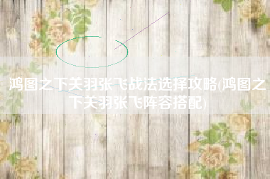 鸿图之下关羽张飞战法选择攻略(鸿图之下关羽张飞阵容搭配)