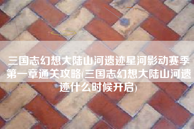 三国志幻想大陆山河遗迹星河影动赛季第一章通关攻略(三国志幻想大陆山河遗迹什么时候开启)