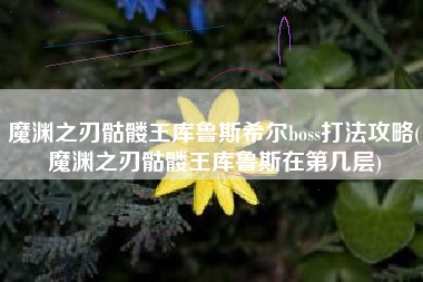 魔渊之刃骷髅王库鲁斯希尔boss打法攻略(魔渊之刃骷髅王库鲁斯在第几层)