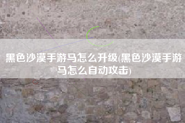 黑色沙漠手游马怎么升级(黑色沙漠手游马怎么自动攻击) 黑色沙漠手游马怎么升级(黑色沙漠手游马怎么自动攻击)