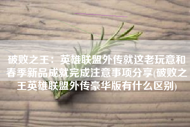 破败之王：英雄联盟外传就这老玩意和春季新品成就完成注意事项分享(破败之王英雄联盟外传豪华版有什么区别)