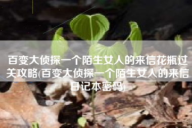 百变大侦探一个陌生女人的来信花瓶过关攻略(百变大侦探一个陌生女人的来信日记本密码)