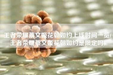 王者荣耀蔡文姬花朝如约上线时间一览(王者荣耀蔡文姬花朝如约是限定吗)