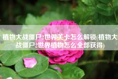 植物大战僵尸2世界关卡怎么解锁(植物大战僵尸2世界植物怎么全部获得)