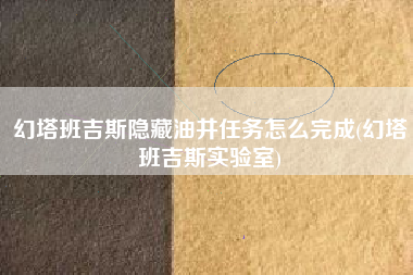 幻塔班吉斯隐藏油井任务怎么完成(幻塔班吉斯实验室)