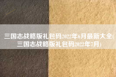 三国志战略版礼包码2022年6月最新大全(三国志战略版礼包码2022年7月)