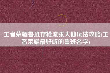 王者荣耀鲁班存枪流张大仙玩法攻略(王者荣耀最好听的鲁班名字)