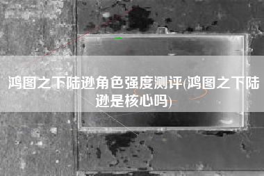 鸿图之下陆逊角色强度测评(鸿图之下陆逊是核心吗)