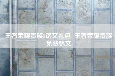 王者荣耀贵族5铭文礼包_王者荣耀贵族免费铭文