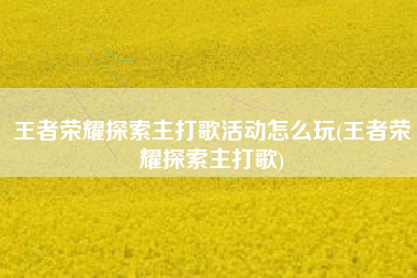 王者荣耀探索主打歌活动怎么玩(王者荣耀探索主打歌)