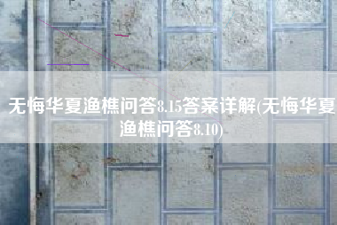 无悔华夏渔樵问答8.15答案详解(无悔华夏渔樵问答8.10)