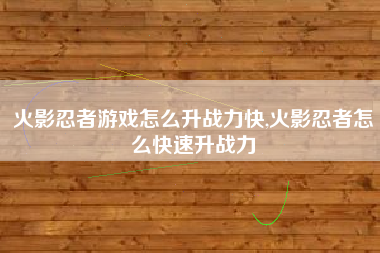 火影忍者游戏怎么升战力快,火影忍者怎么快速升战力