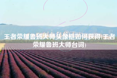 王者荣耀鲁班大师头像框如何获得(王者荣耀鲁班大师台词)