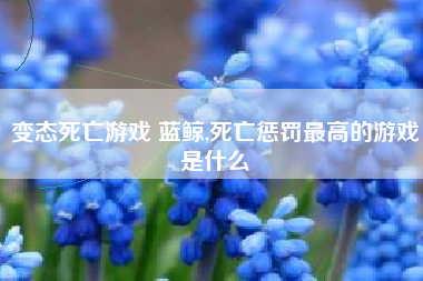 变态死亡游戏 蓝鲸,死亡惩罚最高的游戏是什么