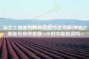 深空之眼账号换绑切换方法分享(深空之眼账号换绑需要24小时中能取消吗-)