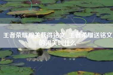 王者荣耀闯关获得铭文_王者荣耀送铭文的闯关叫什么