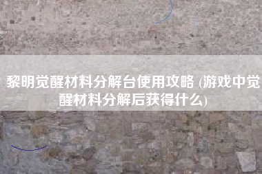 黎明觉醒材料分解台使用攻略 (游戏中觉醒材料分解后获得什么)