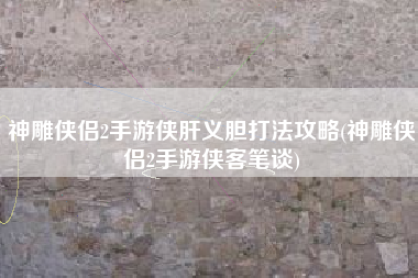 神雕侠侣2手游侠肝义胆打法攻略(神雕侠侣2手游侠客笔谈)
