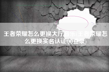 王者荣耀怎么更换大厅音乐(王者荣耀怎么更换实名认证QQ登录)