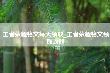王者荣耀铭文每天领取_王者荣耀铭文领取攻略