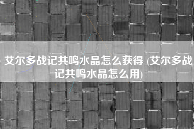 艾尔多战记共鸣水晶怎么获得 (艾尔多战记共鸣水晶怎么用)