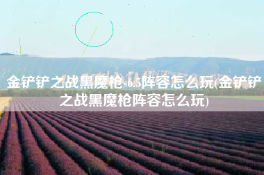 金铲铲之战黑魔枪s6.5阵容怎么玩(金铲铲之战黑魔枪阵容怎么玩)