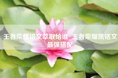王者荣耀铭文萃取给谁_王者荣耀凯铭文最强搭配