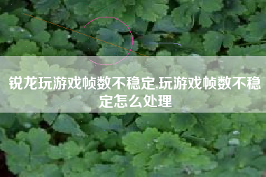 锐龙玩游戏帧数不稳定,玩游戏帧数不稳定怎么处理