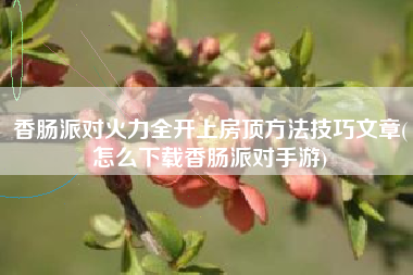 香肠派对火力全开上房顶方法技巧文章(怎么下载香肠派对手游)