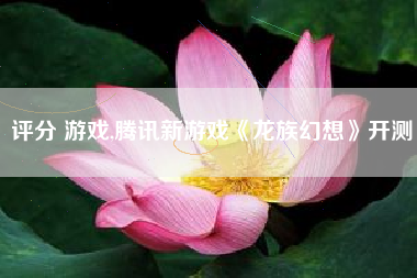 评分 游戏,腾讯新游戏《龙族幻想》开测