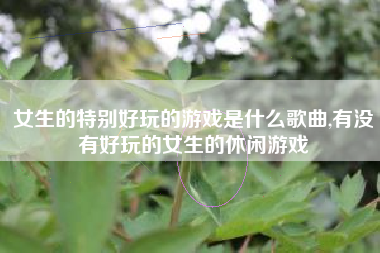 女生的特别好玩的游戏是什么歌曲,有没有好玩的女生的休闲游戏