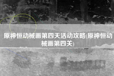 原神恒动械画第四天活动攻略(原神恒动械画第四关)