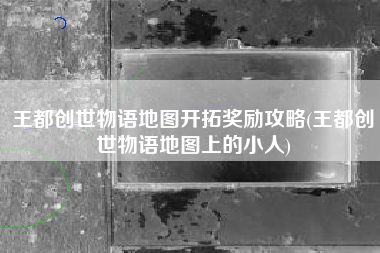王都创世物语地图开拓奖励攻略(王都创世物语地图上的小人)