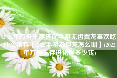 2022年方舟生存进化手游无齿翼龙喜欢吃什么饲料【2022手游泰坦龙怎么训】(2022年方舟生存进化卖多少钱)