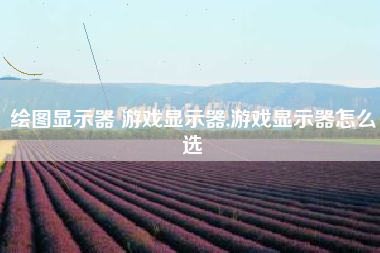 绘图显示器 游戏显示器,游戏显示器怎么选