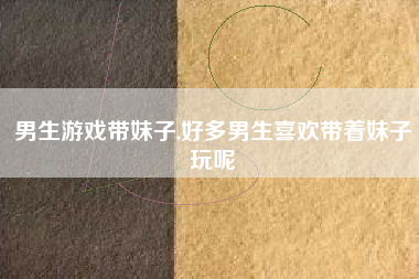 男生游戏带妹子,好多男生喜欢带着妹子玩呢