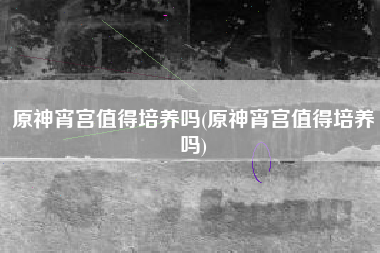 原神宵宫值得培养吗(原神宵宫值得培养吗)