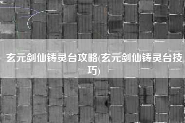 玄元剑仙铸灵台攻略(玄元剑仙铸灵台技巧)