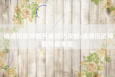 镇魂街武神躯升星技巧攻略(镇魂街武神躯升星重置)