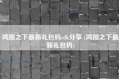 鸿图之下最新礼包码cdk分享 (鸿图之下最新礼包码)