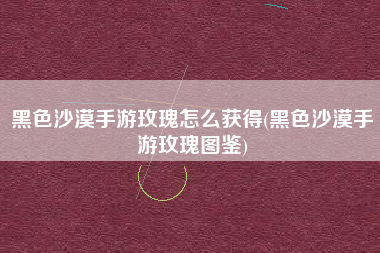 黑色沙漠手游玫瑰怎么获得(黑色沙漠手游玫瑰图鉴)