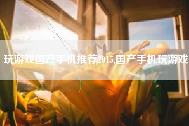 玩游戏国产手机推荐2015,国产手机玩游戏
