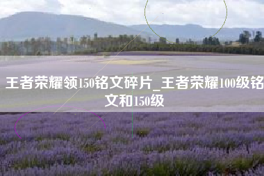 王者荣耀领150铭文碎片_王者荣耀100级铭文和150级