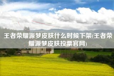 王者荣耀源梦皮肤什么时候下架(王者荣耀源梦皮肤投票官网)