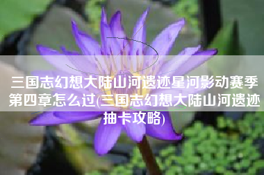 三国志幻想大陆山河遗迹星河影动赛季第四章怎么过(三国志幻想大陆山河遗迹抽卡攻略)