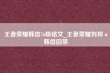 王者荣耀韩信76级铭文_王者荣耀刘邦×韩信囚禁