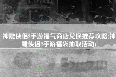 神雕侠侣2手游福气商店兑换推荐攻略(神雕侠侣2手游福袋抽取活动)