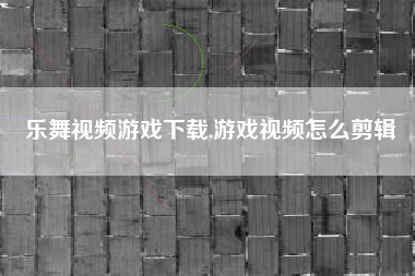 乐舞视频游戏下载,游戏视频怎么剪辑