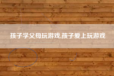孩子学父母玩游戏,孩子爱上玩游戏